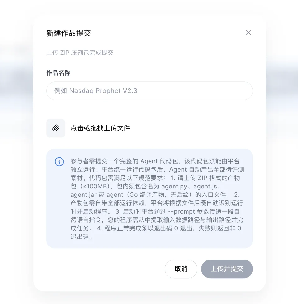 『新建作品提交』弹窗截图:副标题『上传 ZIP 压缩包完成提交』。作品名称输入框(示例 Nasdaq Prophet V2.3);『点击或拖拽上传文件』区域;蓝色提示框写明规范:1. 上传 ZIP 格式产物包(≤100MB),包内须包含名为 agent.py、agent.js、agent.jar 或 agent(Go 编译产物)的入口文件;2. 产物包需自带全部运行依赖,平台根据文件后缀自动识别运行时并启动;3. 启动时平台通过 --prompt 参数传递一段自然语言指令,程序需从中提取输入数据路径与输出路径并完成任务;4. 程序正常完成须以退出码 0 退出,失败返回非 0。底部按钮取消 / 上传并提交。